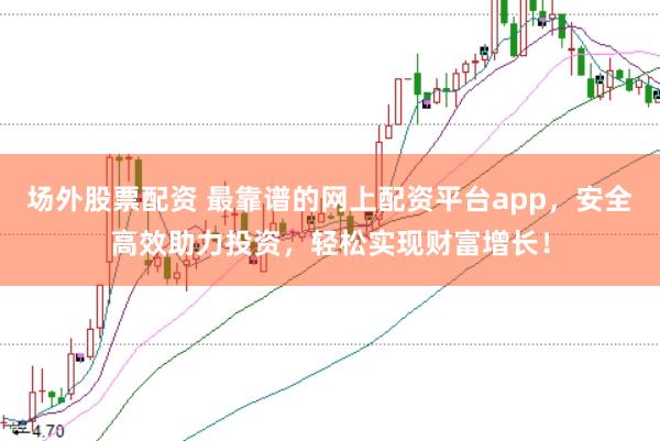 场外股票配资 最靠谱的网上配资平台app，安全高效助力投资，轻松实现财富增长！