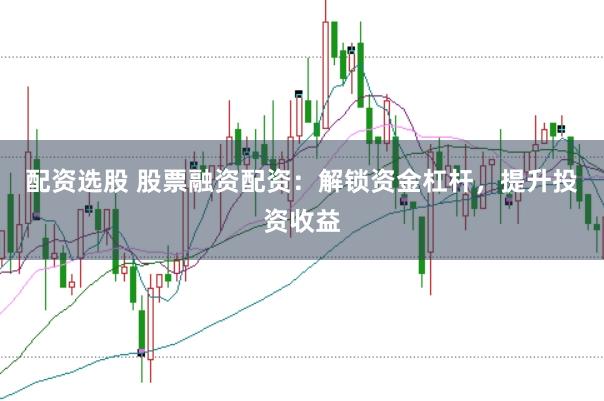 配资选股 股票融资配资：解锁资金杠杆，提升投资收益