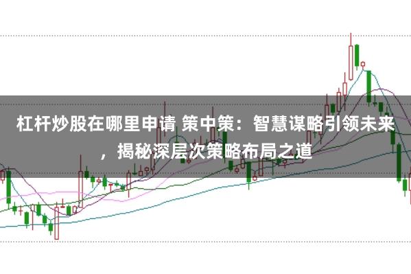杠杆炒股在哪里申请 策中策：智慧谋略引领未来，揭秘深层次策略布局之道