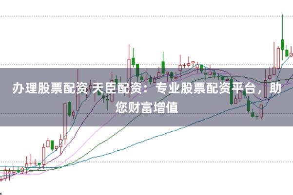 办理股票配资 天臣配资：专业股票配资平台，助您财富增值