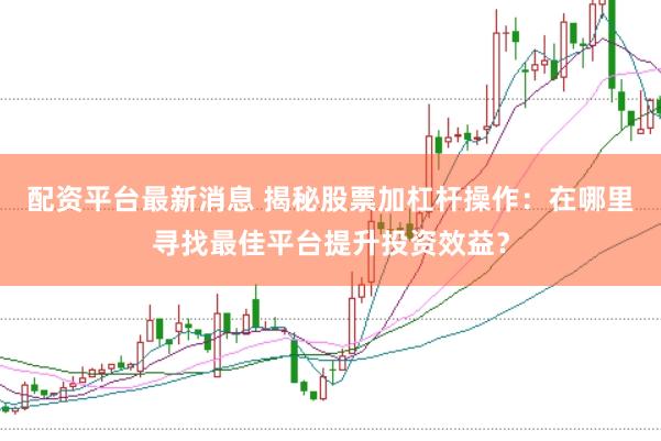 配资平台最新消息 揭秘股票加杠杆操作：在哪里寻找最佳平台提升投资效益？