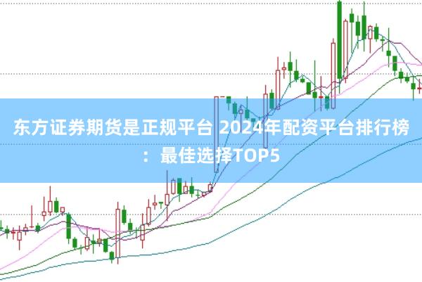 东方证券期货是正规平台 2024年配资平台排行榜：最佳选择TOP5