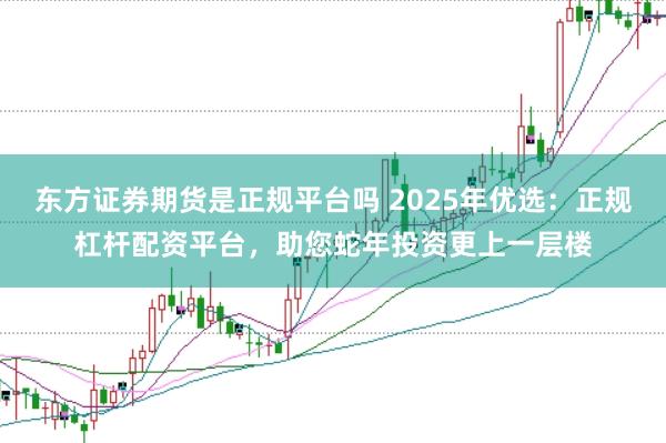东方证券期货是正规平台吗 2025年优选：正规杠杆配资平台，助您蛇年投资更上一层楼