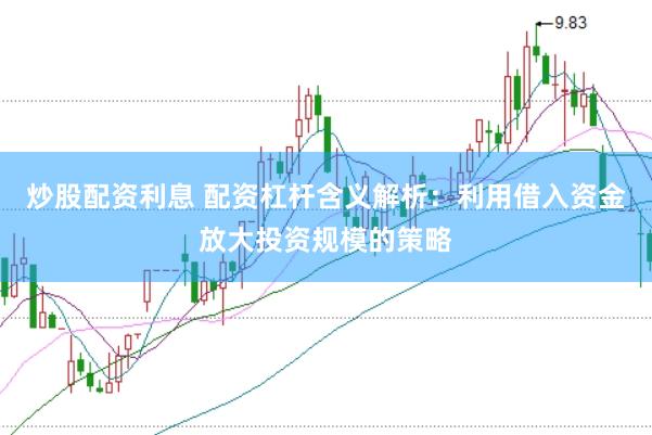 炒股配资利息 配资杠杆含义解析：利用借入资金放大投资规模的策略