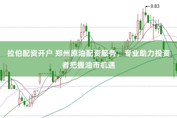 拉伯配资开户 郑州原油配资服务，专业助力投资者把握油市机遇
