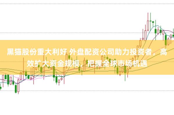 黑猫股份重大利好 外盘配资公司助力投资者，高效扩大资金规模，把握全球市场机遇