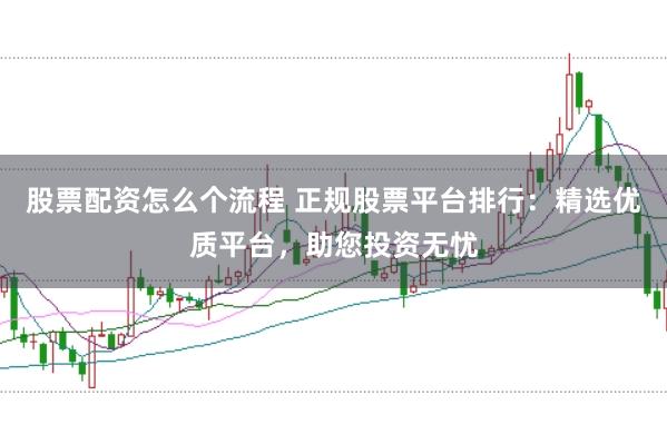 股票配资怎么个流程 正规股票平台排行：精选优质平台，助您投资无忧