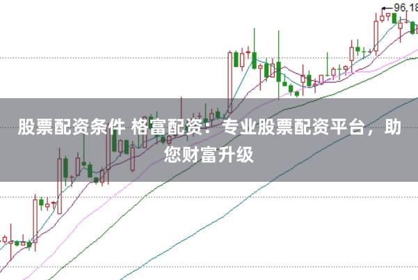 股票配资条件 格富配资：专业股票配资平台，助您财富升级