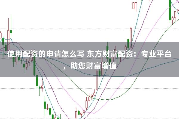 使用配资的申请怎么写 东方财富配资：专业平台，助您财富增值