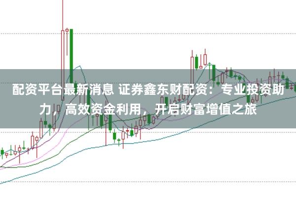 配资平台最新消息 证券鑫东财配资：专业投资助力，高效资金利用，开启财富增值之旅