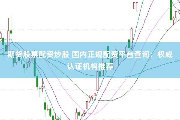 期货股票配资炒股 国内正规配资平台查询：权威认证机构推荐