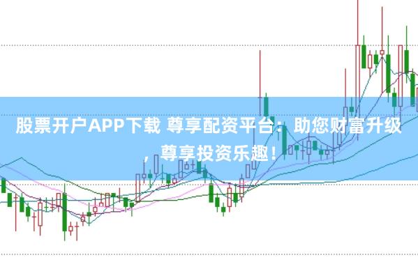 股票开户APP下载 尊享配资平台：助您财富升级，尊享投资乐趣！