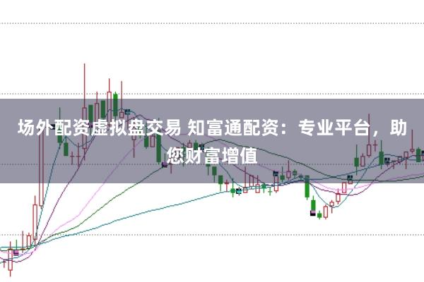 场外配资虚拟盘交易 知富通配资：专业平台，助您财富增值