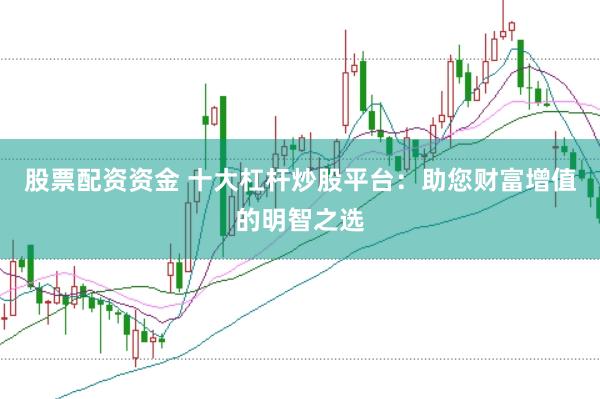 股票配资资金 十大杠杆炒股平台：助您财富增值的明智之选
