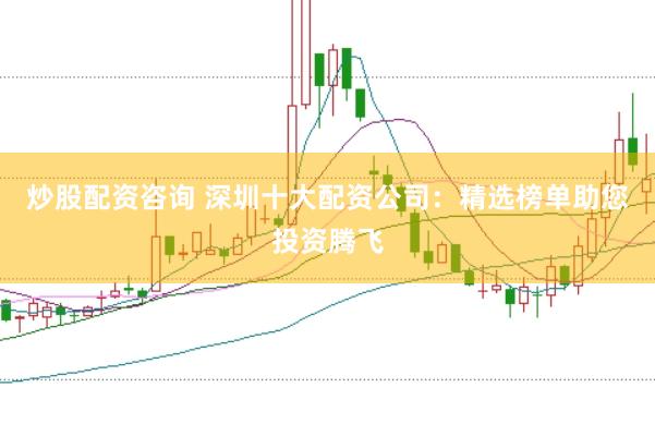 炒股配资咨询 深圳十大配资公司：精选榜单助您投资腾飞