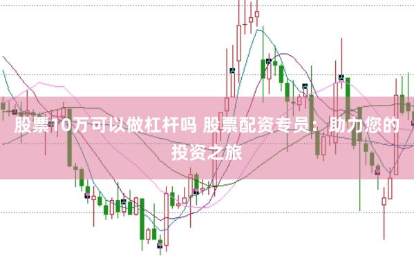 股票10万可以做杠杆吗 股票配资专员：助力您的投资之旅