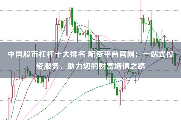 中国股市杠杆十大排名 配资平台官网：一站式投资服务，助力您的财富增值之路