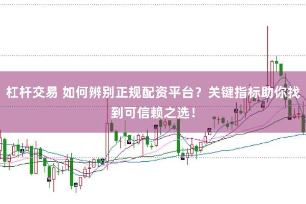 杠杆交易 如何辨别正规配资平台？关键指标助你找到可信赖之选！
