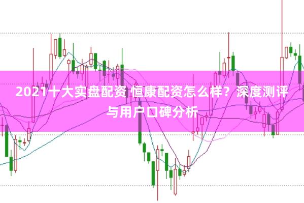2021十大实盘配资 恒康配资怎么样？深度测评与用户口碑分析