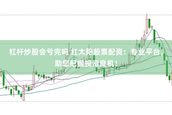 杠杆炒股会亏完吗 红太阳股票配资：专业平台，助您把握投资良机！