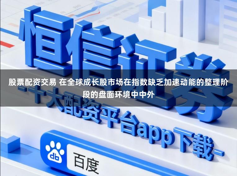 股票配资交易 在全球成长股市场在指数缺乏加速动能的整理阶段的盘面环境中中外
