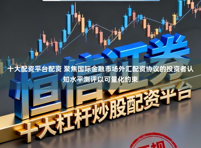 十大配资平台配资 聚焦国际金融市场外汇配资协议的投资者认知水平测评以可量化约束