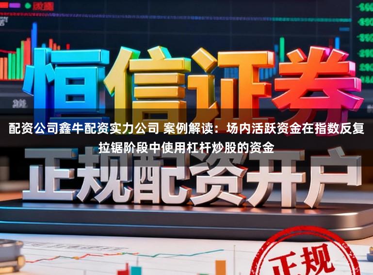 配资公司鑫牛配资实力公司 案例解读：场内活跃资金在指数反复拉锯阶段中使用杠杆炒股的资金