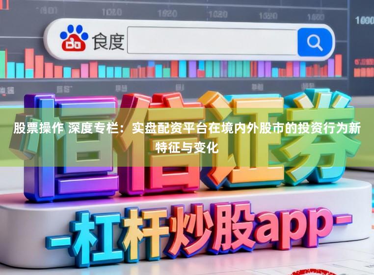 股票操作 深度专栏：实盘配资平台在境内外股市的投资行为新特征与变化