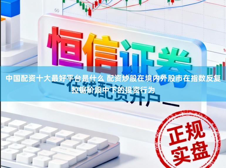 中国配资十大最好平台是什么 配资炒股在境内外股市在指数反复拉锯阶段中下的投资行为