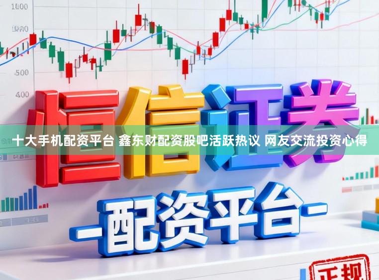十大手机配资平台 鑫东财配资股吧活跃热议 网友交流投资心得