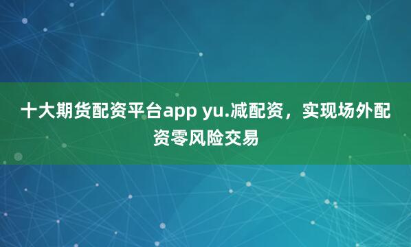 十大期货配资平台app yu.减配资，实现场外配资零风险交易