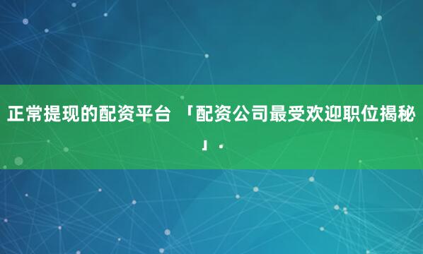正常提现的配资平台 「配资公司最受欢迎职位揭秘」.