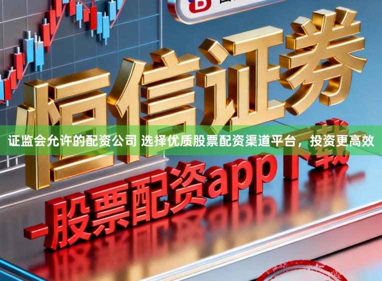 证监会允许的配资公司 选择优质股票配资渠道平台，投资更高效